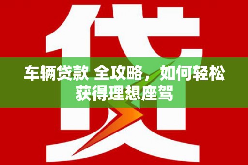 南票车辆贷款 全攻略，如何轻松获得理想座驾