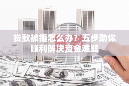 南票贷款被拒怎么办？五步助你顺利解决资金难题