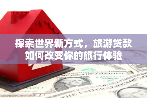 南票探索世界新方式，旅游贷款如何改变你的旅行体验