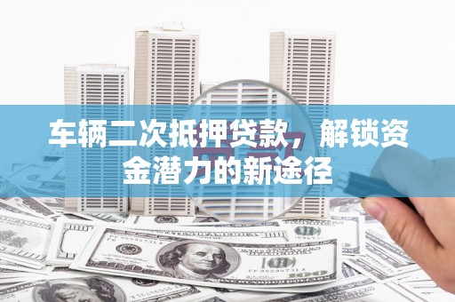 南票车辆二次抵押贷款，解锁资金潜力的新途径