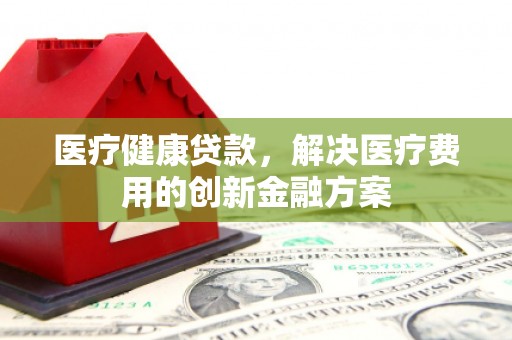 南票医疗健康贷款，解决医疗费用的创新金融方案