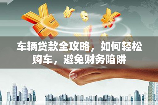 南票车辆贷款全攻略，如何轻松购车，避免财务陷阱