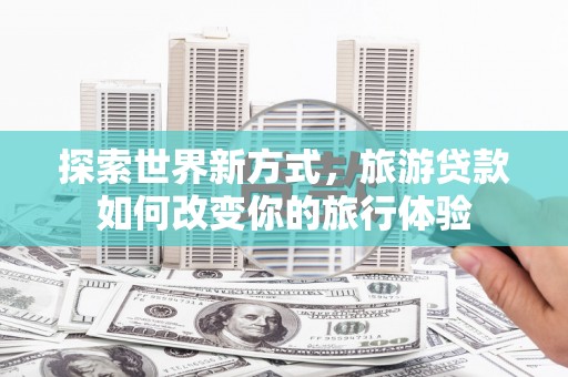 南票探索世界新方式，旅游贷款如何改变你的旅行体验