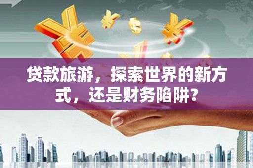 南票贷款旅游，探索世界的新方式，还是财务陷阱？
