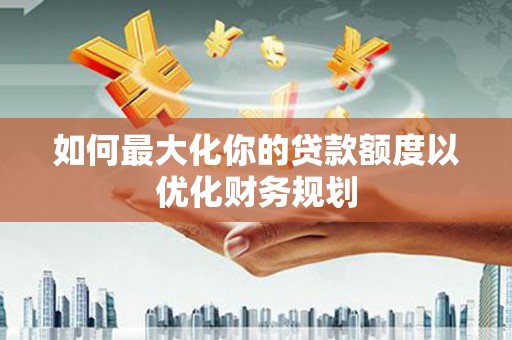 南票如何最大化你的贷款额度以优化财务规划